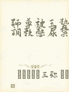 师尊被玉势玩弄调教憋尿禁尿