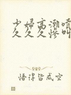 少妇高潮喷水久久久久惨叫