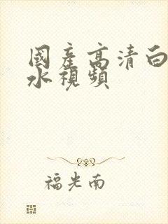 国产高清白浆喷水视频