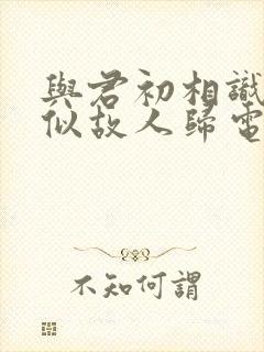 与君初相识,恰似故人归电视剧