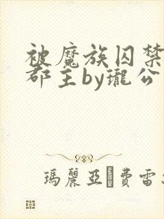 被魔族囚禁的小郡主by珑公子txt