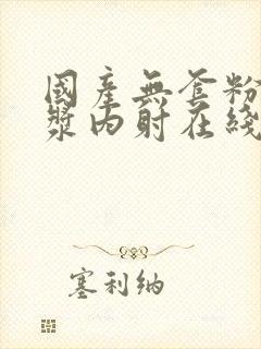 国产无套粉嫩白浆内射在线的购买渠道