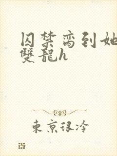 囚禁脔到她哭h双龙h