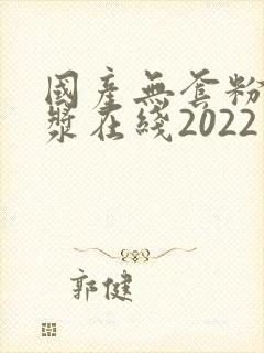 国产无套粉嫩白浆在线2022年
