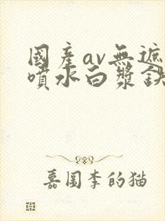 国产av无遮挡喷水白浆铁牛视频