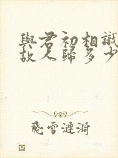 与君初相识犹如故人归多少集