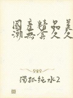 国产精品美女高潮无套久久免费