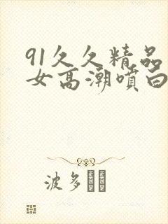 91久久精品美女高潮喷白浆