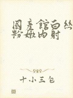 国产馆白丝白浆粉嫩内射