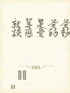 就算是爸爸也想谈恋爱的动漫未删减