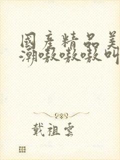 国产精品美女高潮嗷嗷嗷叫