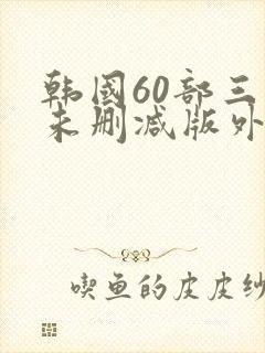 韩国60部三级未删减版外出