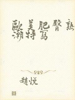 欧美肥臀熟妇高潮特写