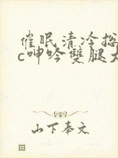 催眠清冷总裁被c呻吟双腿大开