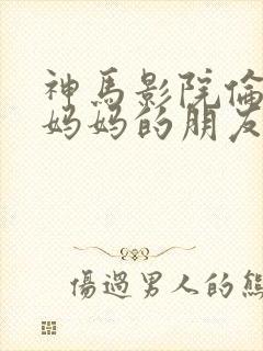 神马影院伦理片妈妈的朋友