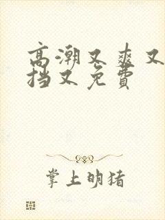 高潮又爽又无遮挡又免费