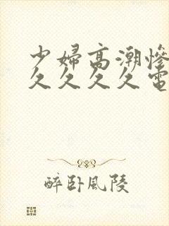 少妇高潮惨叫久久久久久电影