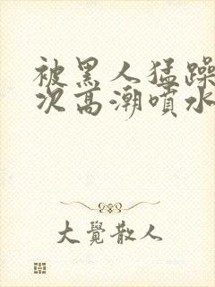 被黑人猛躁10次高潮喷水了