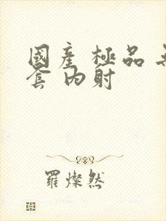 国产 极品 无套 内射