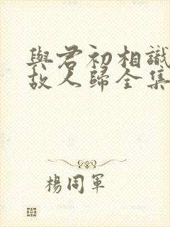 与君初相识犹如故人归全集