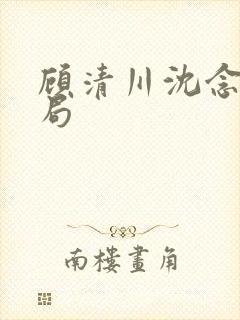 顾清川沈念大结局