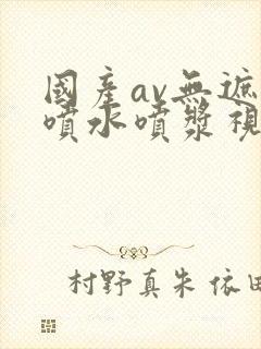 国产av无遮挡喷水喷浆视频