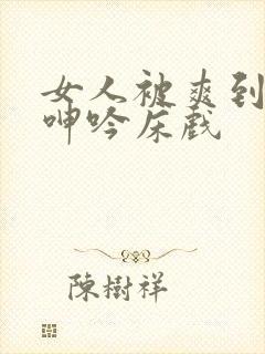 女人被爽到高潮呻吟床戏