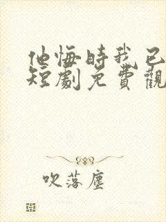 他悔时我已远走短剧免费观看全集