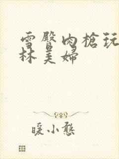 雪臀肉枪玩遍武林美妇