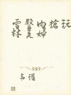 雪臀肉枪玩遍武林美妇