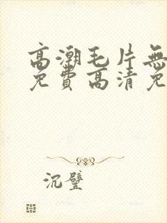 高潮毛片无遮挡免费高清免费封面