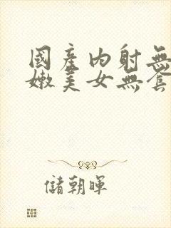 国产内射无套粉嫩美女无套