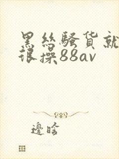 黑丝骚货就得很很操88av