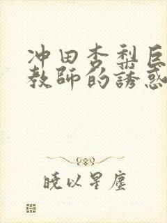 冲田杏梨巨乳女教师的诱惑