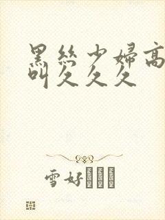 黑丝少妇高潮惨叫久久久