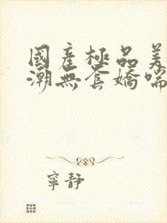 国产极品美女高潮无套娇喘视频