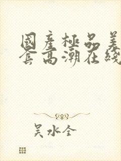 国产极品美女无套高潮在线播放