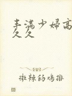 丰满少妇高潮久久久