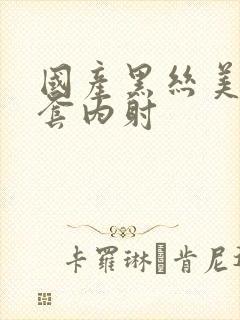 国产黑丝美女无套内射