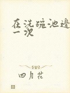 在洗碗池边要了一次