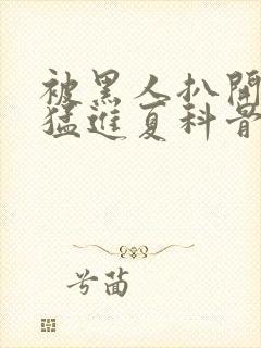 被黑人扒开双腿猛进夏科骨科