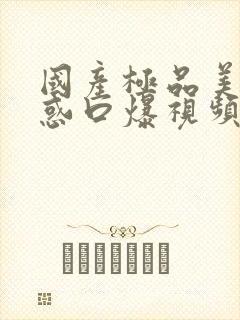 国产极品美女诱惑口爆视频