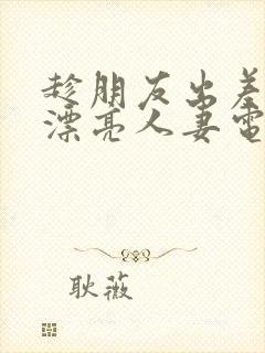 趁朋友出差征服漂亮人妻电影