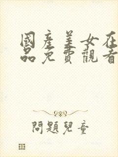 国产美女在线精品免费观看网址