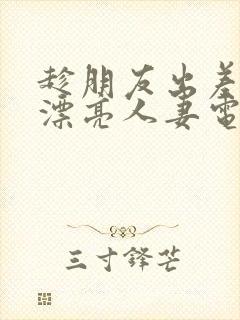 趁朋友出差征服漂亮人妻电影