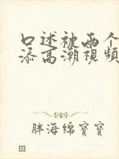 口述被两个男人添高潮视频