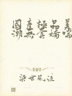 国产极品美女高潮无套娇喘