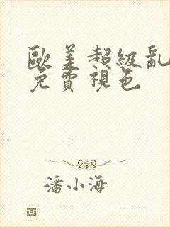 欧美超级乱淫片免费视色