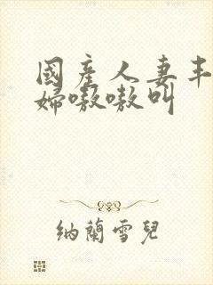 国产人妻丰满熟妇嗷嗷叫