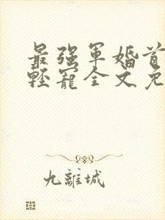 最强军婚首长求轻宠全文免费阅读